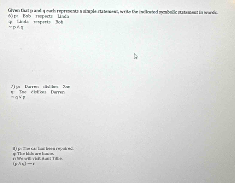 Given that p and q each represents a simple statement, write the indicated symbolic statement in words. 
6) p : Bob respects Linda 
q: Linda respects Bob 
~ pwedge q
7) p : Darren dislikes Zoe 
q: Zoe dislikes Darren
sim qvee p
8) p : The car has been repaired.
q : The kids are home.
r : We will visit Aunt Tillie.
(pwedge q)to r