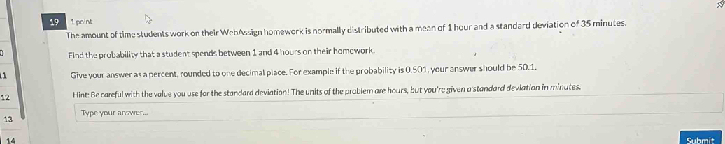 19 1 point 
The amount of time students work on their WebAssign homework is normally distributed with a mean of 1 hour and a standard deviation of 35 minutes. 
Find the probability that a student spends between 1 and 4 hours on their homework. 
1 Give your answer as a percent, rounded to one decimal place. For example if the probability is 0.501, your answer should be 50.1. 
12 Hint: Be careful with the value you use for the standard deviation! The units of the problem are hours, but you're given a standard deviation in minutes. 
13 Type your answer... 
14 Submit