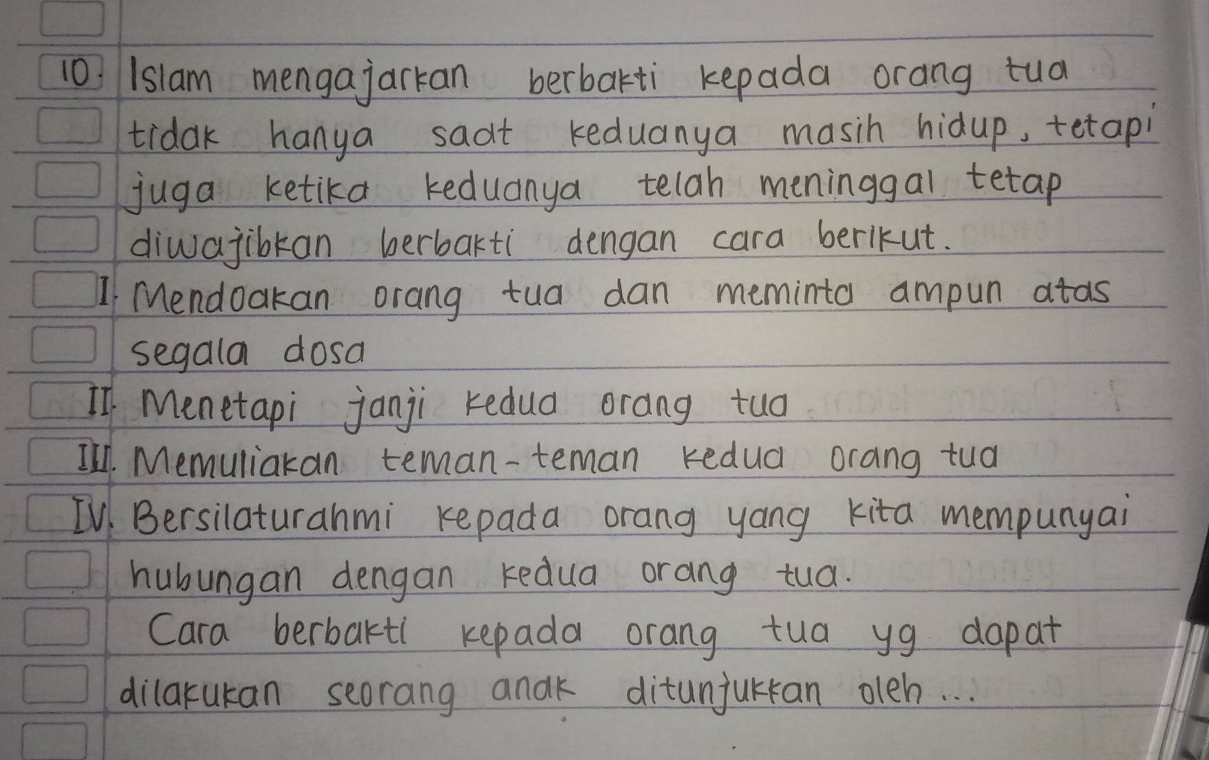 1slam mengajarkan berbakti kepada orang tua 
tidak hanya sadt keduanya masih hidup, tetapi 
juga ketika keduanya telah meninggal tetap 
divajibkan berbakti dengan cara berikut. 
I Mendoakan orang tua dan meminta ampun atas 
segala dosa 
If Menetapi janji redua orang tuo 
I'l. Memuliakan teman-teman kedud orang tud 
IV Bersilaturahmi repada orang yang kita mempunyai 
hubungan dengan redua orang tua. 
Cara berbakti repada orang tua yg dapat 
dilarukan seorang andk ditunjurran oleh. . .