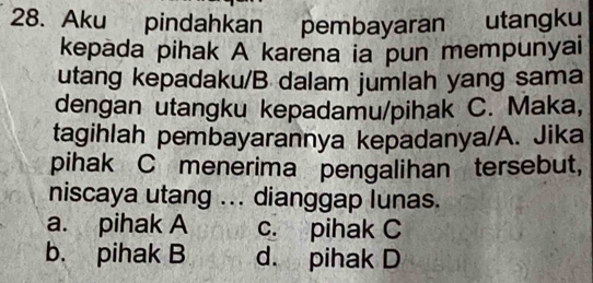 Aku pindahkan pembayaran utangku
kepada pihak A karena ia pun mempunyai
utang kepadaku/B dalam jumlah yang sama
dengan utangku kepadamu/pihak C. Maka,
tagihlah pembayarannya kepadanya/A. Jika
pihak C menerima pengalihan tersebut,
niscaya utang ... dianggap lunas.
a. pihak A c. pihak C
b. pihak B d. pihak D