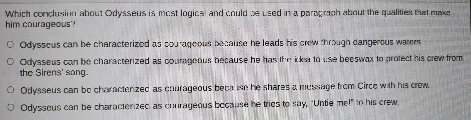 Which conclusion about Odysseus is most logical and could be used in a paragraph about the qualities that make
him courageous?
Odysseus can be characterized as courageous because he leads his crew through dangerous waters.
Odysseus can be characterized as courageous because he has the idea to use beeswax to protect his crew from
the Sirens' song.
Odysseus can be characterized as courageous because he shares a message from Circe with his crew.
Odysseus can be characterized as courageous because he tries to say, “Untie me!” to his crew.