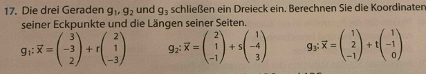 Die drei Geraden g_1, g_2 und g_3 schließen ein Dreieck ein. Berechnen Sie die Koordinaten 
seiner Eckpunkte und die Längen seiner Seiten.
g_1:vector x=beginpmatrix 3 -3 2endpmatrix +rbeginpmatrix 2 1 -3endpmatrix g_2:vector x=beginpmatrix 2 1 -1endpmatrix +sbeginpmatrix 1 -4 3endpmatrix g_3:vector x=beginpmatrix 1 2 -1endpmatrix +tbeginpmatrix 1 -1 0endpmatrix