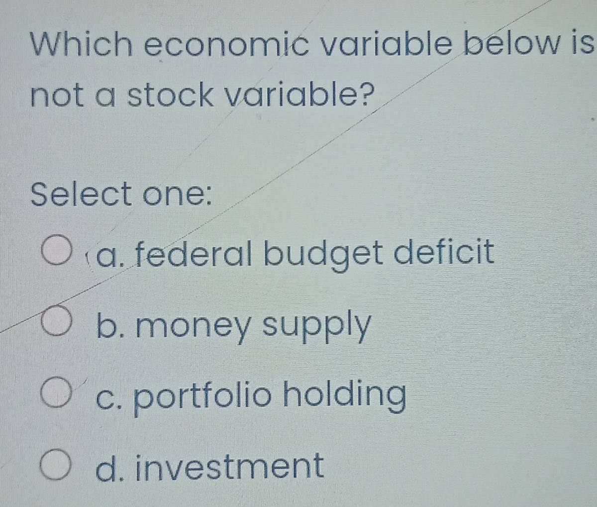 Which economic variable below is
not a stock variable?
Select one:
a. federal budget deficit
b. money supply
c. portfolio holding
d. investment