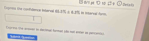 □ 0/1 pt つ 10 Details 
Express the confidence interval 65.5% ± 6.3% in interval form. 
Express the answer in decimal format (do not enter as percents). 
Submit Question