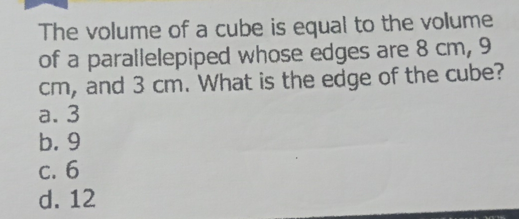 The volume of a cube is equal to the volume
of a parallelepiped whose edges are 8 cm, 9
cm, and 3 cm. What is the edge of the cube?
a. 3
b. 9
c. 6
d. 12