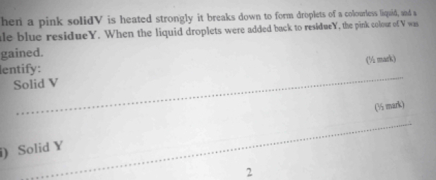 hen a pink solidV is heated strongly it breaks down to form droplets of a colourless liquid, and a 
ale blue residueY. When the liquid droplets were added back to residueY, the pink colour of V was 
gained. 
lentify: 
Solid V (½ mark) 
(3 mark) 
i) Solid Y
2