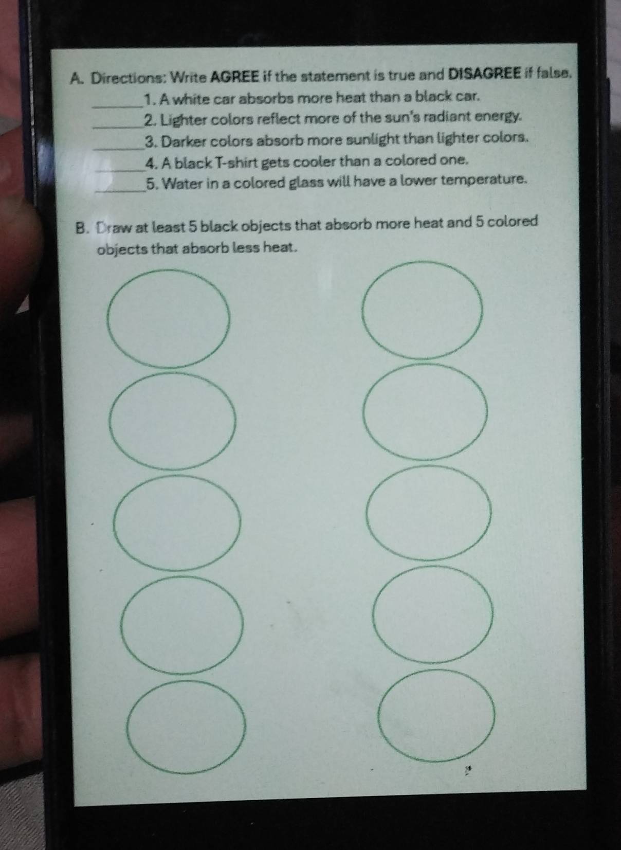 Directions: Write AGREE if the statement is true and DISAGREE if false. 
_ 
1. A white car absorbs more heat than a black car. 
_2. Lighter colors reflect more of the sun's radiant energy. 
_ 
3. Darker colors absorb more sunlight than lighter colors. 
_ 
4. A black T-shirt gets cooler than a colored one. 
_5. Water in a colored glass will have a lower temperature. 
B. Draw at least 5 black objects that absorb more heat and 5 colored 
objects that absorb less heat.