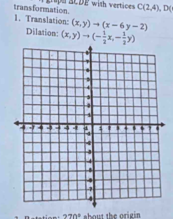 grapn △ CDE with vertices C(2,4), D(
transformation. 
1. Translation: (x,y)to (x-6y-2)
Dilation: (x,y)to (- 1/2 x,- 1/2 y)
270° about the origin