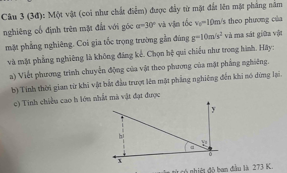 (3đ): Một vật (coi như chất điểm) được đầy từ mặt đất lên mặt phẳng năm 
nghiêng cố định trên mặt đất với góc alpha =30° và vận tốc v_0=10m/s theo phương của 
mặt phẳng nghiêng. Coi gia tốc trọng trường gần đúng g=10m/s^2 và ma sát giữa vật 
và mặt phẳng nghiêng là không đáng kể. Chọn hệ qui chiếu như trong hình. Hãy: 
a) Viết phương trình chuyển động của vật theo phương của mặt phẳng nghiêng. 
b) Tính thời gian từ khi vật bắt đầu trượt lên mặt phẳng nghiêng đến khi nó dừng lại. 
c) Tính chiều cao h lớn nhất mà vật đạt được
y
hi 
Vo 
a
0
x
tử có nhiệt đô ban đầu là 273 K.