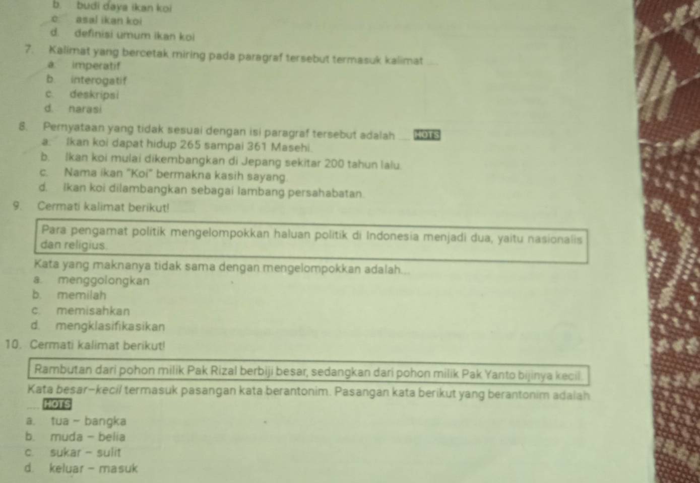 b. budi daya ikan koi
c asal ikan koi
d. definisi umum ikan koi
7. Kalimat yang bercetak miring pada paragraf tersebut termasuk kalimat
a imperatif
b. interogatif
c. deskripsi
d. narasi
8. Pernyataan yang tidak sesuai dengan isi paragraf tersebut adalah HOTs
a. Ikan koi dapat hidup 265 sampai 361 Masehi.
b. Ikan koi mulai dikembangkan di Jepang sekitar 200 tahun lalu.
c. Nama ikan “Koi" bermakna kasih sayang.
d. Ikan koi dilambangkan sebagai lambang persahabatan.
9. Cermati kalimat berikut!
Para pengamat politik mengelompokkan haluan politik di Indonesia menjadi dua, yaitu nasionalis
dan religius.
Kata yang maknanya tidak sama dengan mengelompokkan adalah...
a menggolongkan
b. memilah
c. memisahkan
d. mengklasifikasikan
10. Cermati kalimat berikut!
Rambutan dari pohon milik Pak Rizal berbiji beşar, sedangkan dari pohon milik Pak Yanto bijinya kecil.
Kata besar-kecil termasuk pasangan kata berantonim. Pasangan kata berikut yang berantonim adaiah
HOTS
a. tua - bangka
b. muda- belia
c. sukar - sulit
d. keluar - masuk