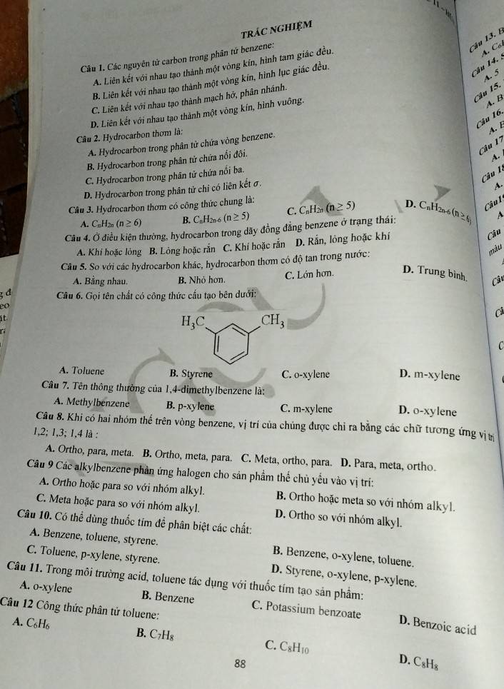 trác nghiệm
Câu 13. E
Câu 1. Các nguyên tử carbon trong phân tứ benzene:
Câu 14. : A. Côi
A. Liên kết với nhau tạo thành một vòng kín, hình tam giác đều.
A. 5
B. Liên kết với nhau tạo thành một vòng kín, hình lục giác đều.
Câu 15.
C. Liên kết với nhau tạo thành mạch hở, phân nhánh.
D. Liên kết với nhau tạo thành một vòng kín, hình vuông.
A. B
Câu 16.
Câu 2. Hydrocarbon thơm là:
A. E
Câu 17
A. Hydrocarbon trong phân tử chứa vòng benzene.
B. Hydrocarbon trong phân tử chứa nổi đôi.
A.
Câu 1
C. Hydrocarbon trong phân tử chứa nổi ba.
D. Hydrocarbon trong phân tử chỉ có liên kết σ.
A.
Câu 3. Hydrocarbon thơm có công thức chung là: C_nH_2n(n≥ 5) D. C H 2n-6
Câu l
A. C_nH_2n(n≥ 6) B. C_nH_2n-6 (n≥ 5) C.
Câu 4. Ở điều kiện thường, hydrocarbon trong dãy đồng đẳng benzene ở trạng thái: (n≥ 6) A
A. Khí hoặc lỏng B. Lỏng hoặc rắn C. Khí hoặc rắn D. Rắn, lỏng hoặc khí
Câu
Câu 5. So với các hydrocarbon khác, hydrocarbon thơm có độ tan trong nước:
màu
A. Bằng nhau. B. Nhỏ hơn. C. Lớn hơn. D. Trung bình, Câu
; đ  Câu 6. Gọi tên chất có công thức cấu tạo bên dưới:
it
T
H_3C CH_3
Câ
C
A. Toluene B. Styrene C. O-x ylene D. m-xylene
Cầu 7. Tên thông thường của 1,4-dimethylbenzene là:
A. Methylbenzene B. p-xy lene C. m-xylene D. o-xylene
Câu 8. Khi có hai nhóm thể trên vòng benzene, vị trí của chúng được chỉ ra bằng các chữ tương ứng vịt
1,2; 1,3; 1,4 là :
A. Ortho, para, meta. B. Ortho, meta, para. C. Meta, ortho, para. D. Para, meta, ortho.
Câu 9 Các alkylbenzene phần ứng halogen cho sản phầm thế chủ yếu vào vị trí:
A. Ortho hoặc para so với nhóm alkyl. B. Ortho hoặc meta so với nhóm alkyl.
C. Meta hoặc para so với nhóm alkyl. D. Ortho so với nhóm alkyl.
Câu 10. Có thể dùng thuốc tím đề phân biệt các chất:
A. Benzene, toluene, styrene. B. Benzene, o-xylene, toluene.
C. Toluene, p-xylene, styrene. D. Styrene, o-xylene, p-xylene.
Câu 11. Trong môi trường acid, toluene tác dụng với thuốc tím tạo sản phẩm:
A. o-xylene B. Benzene C. Potassium benzoate
Câu 12 Công thức phân tử toluene:
D. Benzoic acid
A. C_6H_6 B. C_7H_8 C. C_8H_10
88
D. C_8H_8