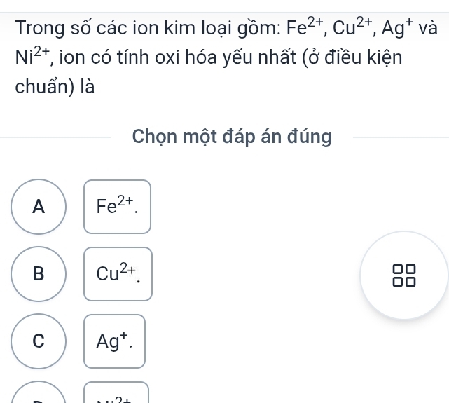 Trong số các ion kim loại gồm: Fe^(2+), Cu^(2+), Ag^+ và
Ni^(2+) T, ion có tính oxi hóa yếu nhất (ở điều kiện
chuẩn) là
Chọn một đáp án đúng
A Fe^(2+).
B Cu^(2+).
C Ag^+.