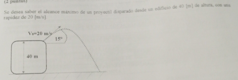 (2 puntos)
rapidez de 20 [m/s]. Se desea saber el alcance máximo de un proyectil disparado desde un edificio de 40 [m] de altura, con una