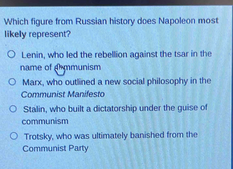 Which figure from Russian history does Napoleon most
likely represent?
Lenin, who led the rebellion against the tsar in the
name of dhmmunism
Marx, who outlined a new social philosophy in the
Communist Manifesto
Stalin, who built a dictatorship under the guise of
communism
Trotsky, who was ultimately banished from the
Communist Party