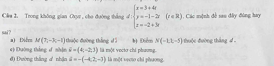 Trong không gian Oxyz , cho đường thẳng d:beginarrayl x=3+4t y=-1-2t z=-2+3tendarray.  (t∈ R). Các mệnh đề sau đây đúng hay
sai?
a) Điểm M(7;-3;-1) thuộc đường thẳng d b) Điểm N(-1;1;-5) thuộc đường thắng d.
c) Đường thắng đ nhận vector u=(4;-2;3) là một vectơ chỉ phương.
d) Đường thắng đ nhận vector u=-(-4;2;-3) là một vectơ chỉ phương.