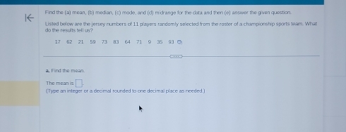 Find the (a) mean, (b) median, (c) mode, and (c) midrange for the clata and then (e) answer the given question. 
Listed below are the jersey numbers of 11 players randomly selected from the roster of a championship sports team. What 
do the results tell us?
17 62 21 59 73 83 64 71 9 35 93 。 
a. Find the mean. 
The mean is □ . 
(Type an integer or a decimal rounded to one decimal place as needed.)