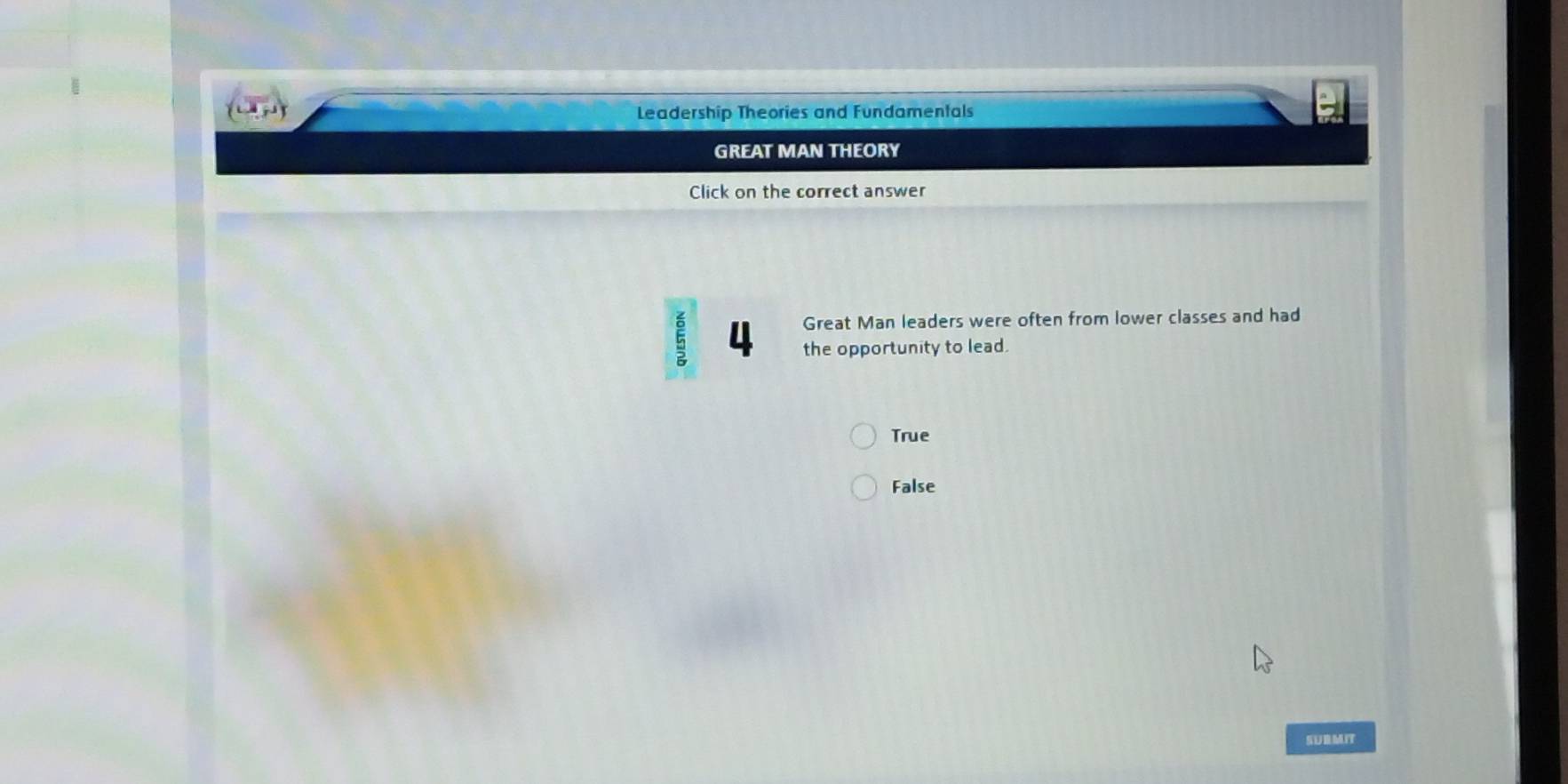 Leadership Theories and Fundamentals
GREAT MAN THEORY
Click on the correct answer
Great Man leaders were often from lower classes and had
5 4 the opportunity to lead.
True
False
SURMIT