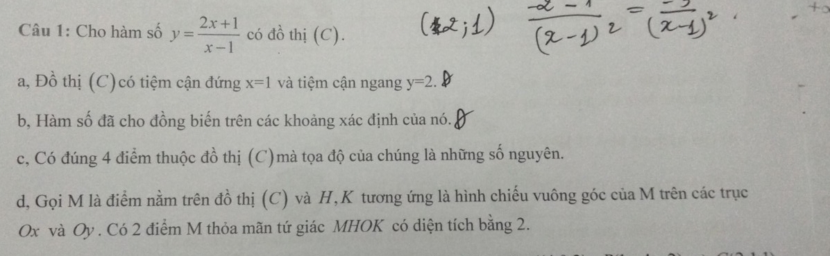 Cho hàm số y= (2x+1)/x-1  có đồ thị (C). 
a, Đồ thị (C)có tiệm cận đứng x=1 và tiệm cận ngang y=2. 
b, Hàm số đã cho đồng biến trên các khoảng xác định của nó. 
c, Có đúng 4 điểm thuộc đồ thị (C)mà tọa độ của chúng là những số nguyên. 
d, Gọi M là điểm nằm trên đồ thị (C) và H,K tương ứng là hình chiếu vuông góc của M trên các trục
Ox và Oy. Có 2 điểm M thỏa mãn tứ giác MHOK có diện tích bằng 2.