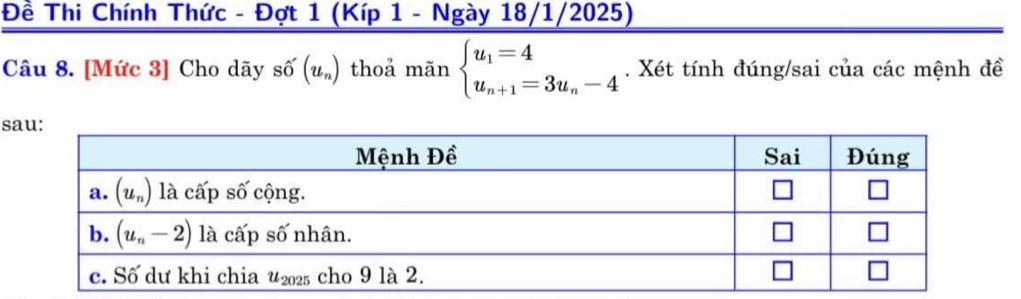 Đề Thi Chính Thức - Đợt 1 (Kíp 1 - Ngày 18/1/2025)
Câu 8. [Mức 3] Cho dãy số (u_n) thoả mãn beginarrayl u_1=4 u_n+1=3u_n-4endarray.. Xét tính đúng/sai của các mệnh đề
s