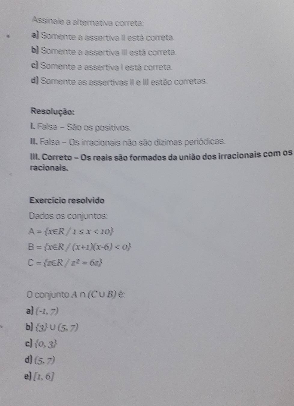 Assinale a alternativa correta:
a) Somente a assertiva II está correta.
b) Somente a assertiva III está correta.
c) Somente a assertiva I está correta.
d) Somente as assertivas II e III estão corretas.
Resolução:
II. Falsa - São os positivos.
I Falsa - Os irracionais não são dízimas periódicas.
III. Correto - Os reais são formados da união dos irracionais com os
racionais.
Exercício resolvido
Dados os conjuntos:
A= x∈ R/1≤ x<10
B= x∈ R/(x+1)(x-6)<0
C= x∈ R/x^2=6x
O conjunto A∩ (C∪ B) é:
a) (-1,7)
b)  3 ∪ (5,7)
c  0,3
d) (5,7)
e) [1,6]