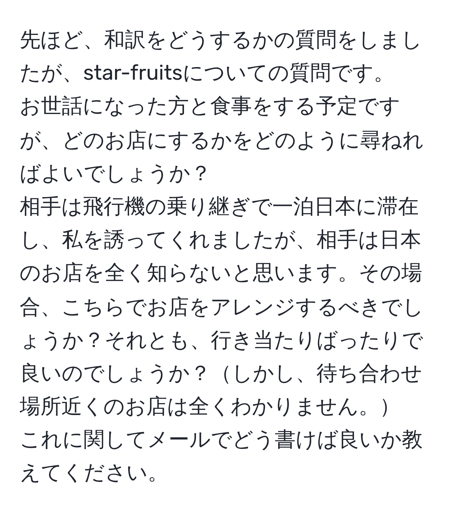 先ほど、和訳をどうするかの質問をしましたが、star-fruitsについての質問です。  
お世話になった方と食事をする予定ですが、どのお店にするかをどのように尋ねればよいでしょうか？  
相手は飛行機の乗り継ぎで一泊日本に滞在し、私を誘ってくれましたが、相手は日本のお店を全く知らないと思います。その場合、こちらでお店をアレンジするべきでしょうか？それとも、行き当たりばったりで良いのでしょうか？しかし、待ち合わせ場所近くのお店は全くわかりません。  
これに関してメールでどう書けば良いか教えてください。