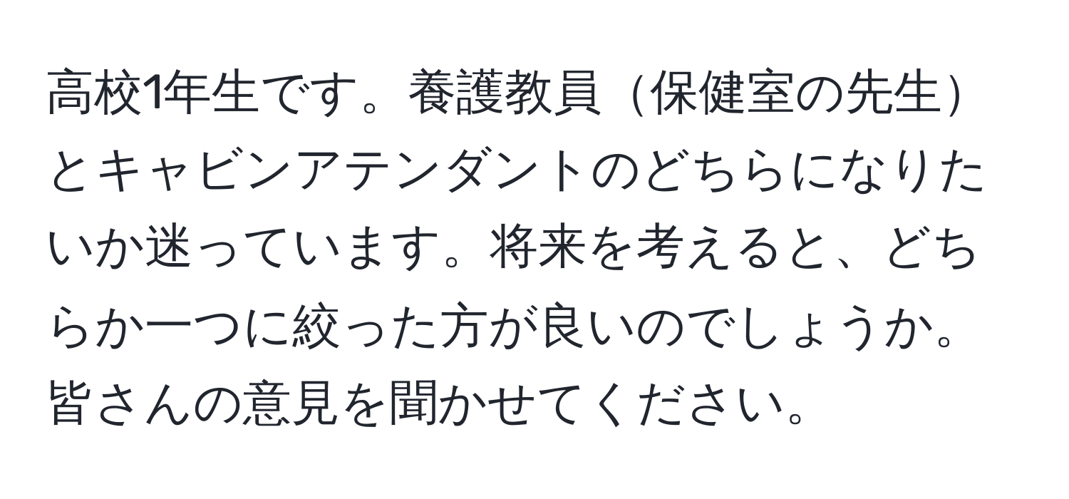 高校1年生です。養護教員保健室の先生とキャビンアテンダントのどちらになりたいか迷っています。将来を考えると、どちらか一つに絞った方が良いのでしょうか。皆さんの意見を聞かせてください。