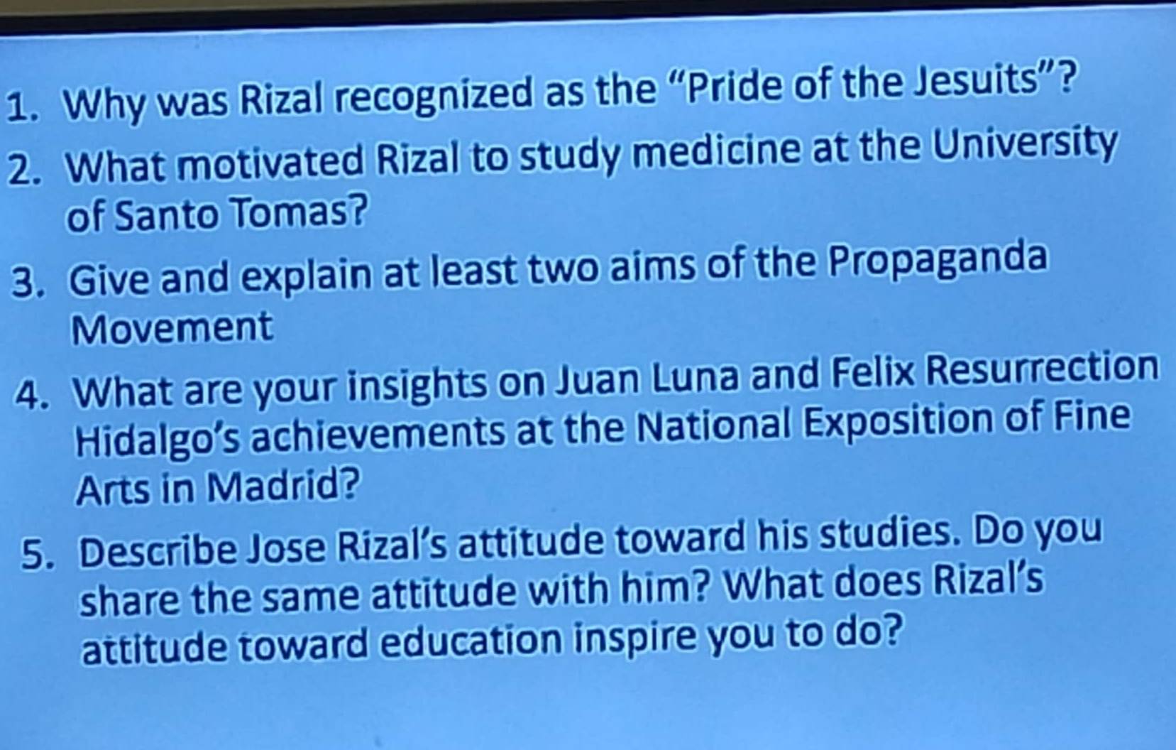 Why was Rizal recognized as the “Pride of the Jesuits”? 
2. What motivated Rizal to study medicine at the University 
of Santo Tomas? 
3. Give and explain at least two aims of the Propaganda 
Movement 
4. What are your insights on Juan Luna and Felix Resurrection 
Hidalgo’s achievements at the National Exposition of Fine 
Arts in Madrid? 
5. Describe Jose Rizal’s attitude toward his studies. Do you 
share the same attitude with him? What does Rizal’s 
attitude toward education inspire you to do?