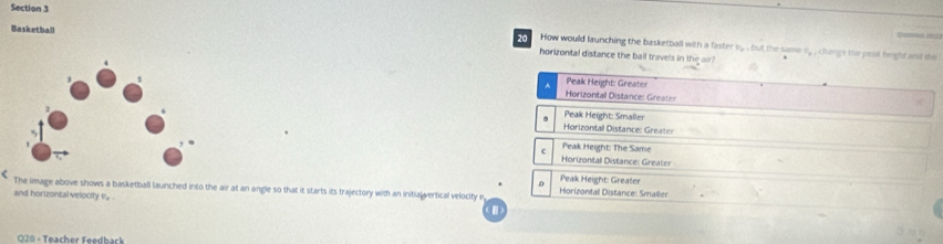Cant t
How would launching the basketball with a faster v.. , but the same^(n1^circ) , change the peal fright and the
Basketball 20 horizontal distance the ball travels in the air?
Peak Height: Greater
Horizontal Distance: Greate
Peak Height: Smaller
Horizontall Distance: Greater
c Peak Height: The Same
Horizontal Distance: Greater
D Peak Height: Greater
The image above shows a basketball launched into the air at an angle so that it starts its trajectory with an initial vertical velocity r Horizontal Distance: Smaller
and horizontal velocity e, 
O20 · Teacher Feedback