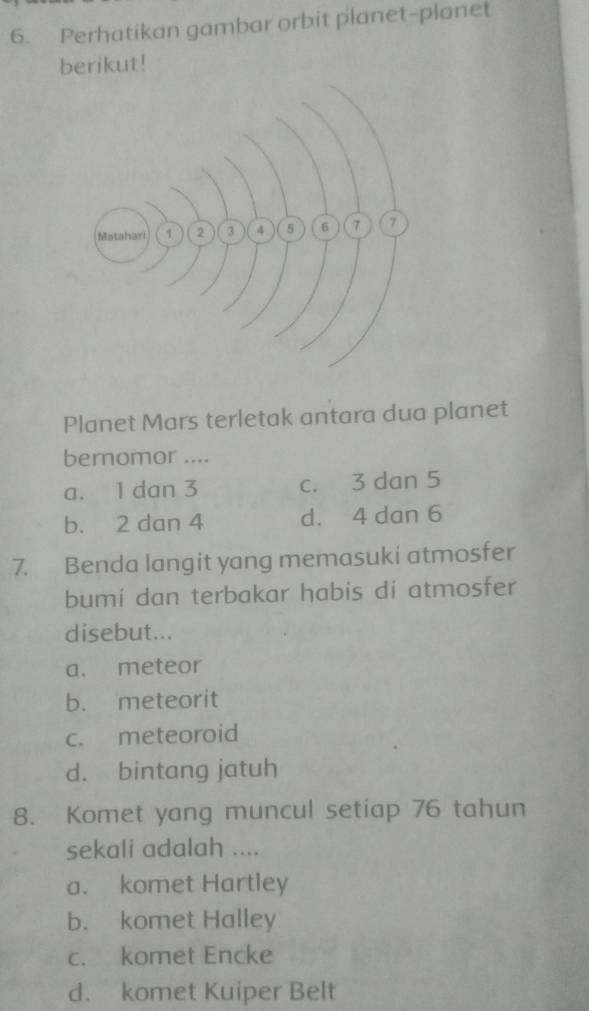 Perhatikan gambar orbit planet-planet
berikut!
Planet Mars terletak antara dua planet
bernomor ....
a. 1 dan 3 c. 3 dan 5
b. 2 dan 4 d. 4 dan 6
7. Benda langit yang memasuki atmosfer
bumi dan terbakar habis di atmosfer
disebut...
a. meteor
b. meteorit
c. meteoroid
d. bintang jatuh
8. Komet yang muncul setiap 76 tahun
sekali adalah ....
a. komet Hartley
b. komet Halley
c. komet Encke
d. komet Kuiper Belt