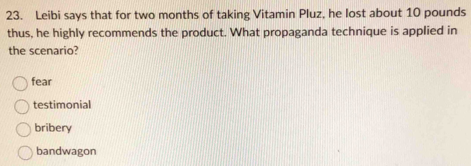 Leibi says that for two months of taking Vitamin Pluz, he lost about 10 pounds
thus, he highly recommends the product. What propaganda technique is applied in
the scenario?
fear
testimonial
bribery
bandwagon