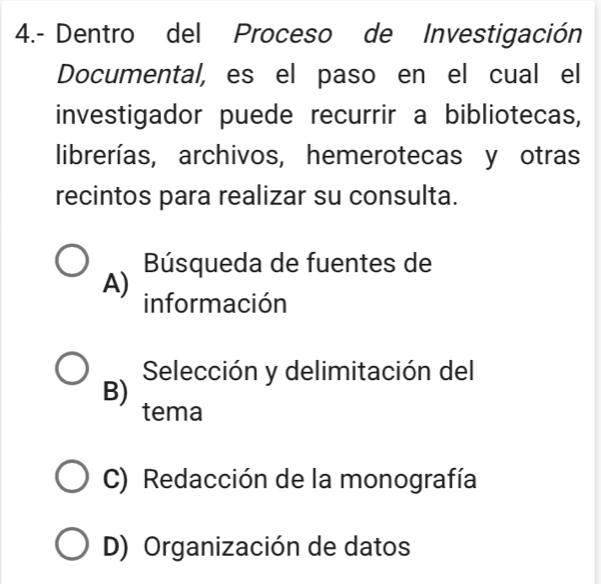 4.- Dentro del Proceso de Investigación
Documental, es el paso en el cual el
investigador puede recurrir a bibliotecas,
librerías, archivos, hemerotecas y otras
recintos para realizar su consulta.
Búsqueda de fuentes de
A) información
Selección y delimitación del
B) tema
C) Redacción de la monografía
D) Organización de datos