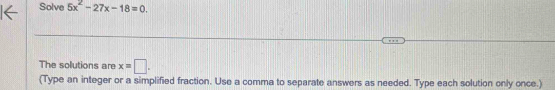 Solve 5x^2-27x-18=0. 
The solutions are x=□. 
(Type an integer or a simplified fraction. Use a comma to separate answers as needed. Type each solution only once.)