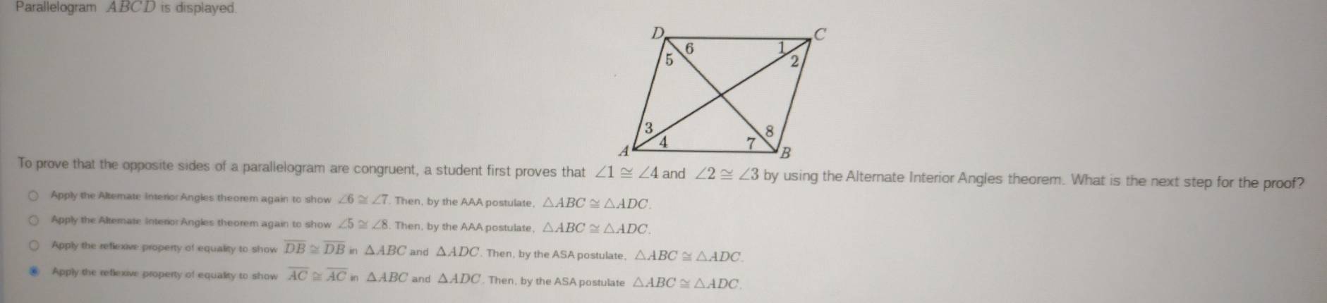 Parallelogram ABCD is displayed.
To prove that the opposite sides of a parallelogram are congruent, a student first proves that ∠ 1≌ ∠ 4 and ∠ 2≌ ∠ 3 by using the Alternate Interior Angles theorem. What is the next step for the proof?
Apply the Alternate Interior Angles theorem again to show ∠ 6≌ ∠ 7. Then, by the AAA postulate, △ ABC≌ △ ADC.
Apply the Alternate Interor Angles theorem again to show ∠ 5≌ ∠ 8.T Then, by the AAA postulate, △ ABC≌ △ ADC.
Apply the reflexive property of equality to show overline DB≌ overline DB i △ ABC and △ ADC. Then, by the ASA postulate, △ ABC≌ △ ADC.
Apply the reflexive property of equality to show overline AC≌ overline AC in △ ABC and △ ADC. Then, by the ASA postulate △ ABC≌ △ ADC.