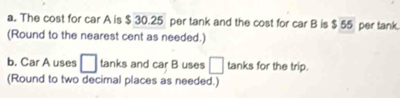 The cost for car A is $ 30.25 per tank and the cost for car B is $55 per tank. 
(Round to the nearest cent as needed.) 
b. Car A uses □ tanks and car B uses □ tanks for the trip. 
(Round to two decimal places as needed.)