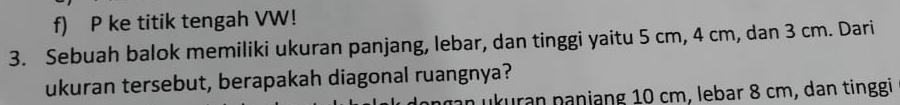 ke titik tengah VW! 
3. Sebuah balok memiliki ukuran panjang, lebar, dan tinggi yaitu 5 cm, 4 cm, dan 3 cm. Dari 
ukuran tersebut, berapakah diagonal ruangnya? 
n ukuran nanjang 10 cm, lebar 8 cm, dan tinggi