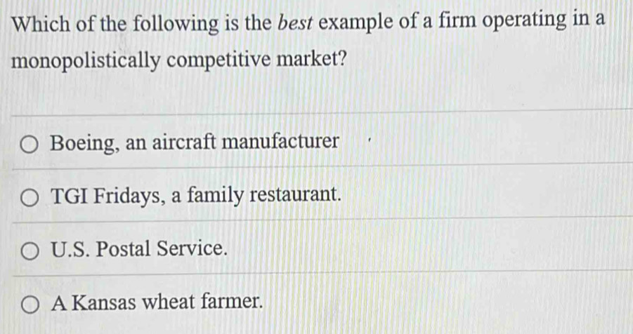 Which of the following is the best example of a firm operating in a
monopolistically competitive market?
Boeing, an aircraft manufacturer
TGI Fridays, a family restaurant.
U.S. Postal Service.
A Kansas wheat farmer.