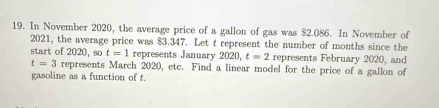 In November 2020, the average price of a gallon of gas was $2.086. In November of 
2021, the average price was $3.347. Let t represent the number of months since the 
start of 2020, so t=1 represents January 2020, t=2 represents February 2020, and
t=3 represents March 2020, etc. Find a linear model for the price of a gallon of 
gasoline as a function of t.