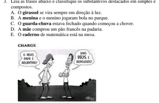 Leia as frases abaixo e classifique os substantivos destacados em simples e
compostos.
A. O girassol se vira sempre em direção à luz.
B. A menina e o menino jogaram bola no parque.
C. O guarda-chuva estava fechado quando começou a chover.
D. A mãe comprou um pão francês na padaria.
E. O caderno de matemática está na mesa.