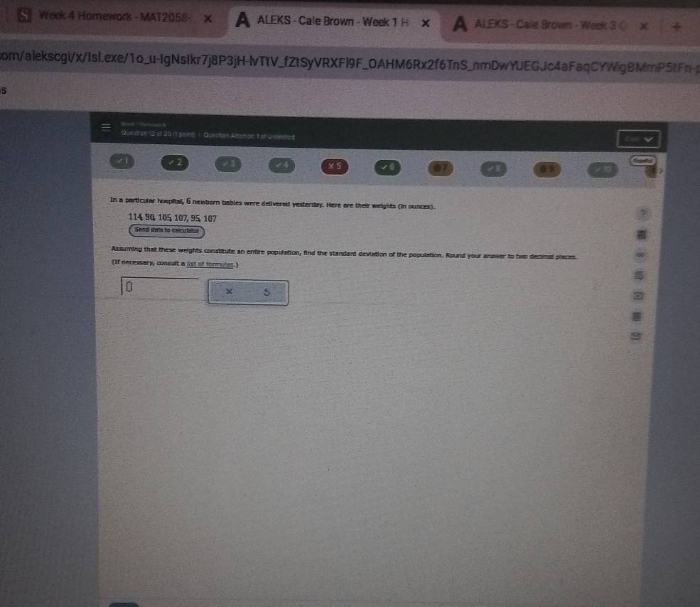 Week 4 Homework - MAT2058- ALEKS - Cale Brown - Week 1 H X ALEKS - Cale Brown - Week 3 
com/alekscgi/x/Isl.exe/1o_u-IgNsIkr7j8P3jH-lvTtV_fZtSyVRXFl9F_OAHM6Rx2f6TnS_nmDwYJEGJc4aFaqCYWigBMmP5tFn 
Questi on '2 of 20 (1 paii ) Question Attenon: 1 of Unsimted 
√2 
In a particular hospital, 6 newborn bables were delivered yesterday. Here are their weights (in ounces).
114 90, 105 107, 95, 107
Send data to calculatoe 
Assuming that these weights constitute an entire population, find the standard deviation of the population. Round your anower to two decimal places 
(If necessary, consult a list of formulas.) 
×