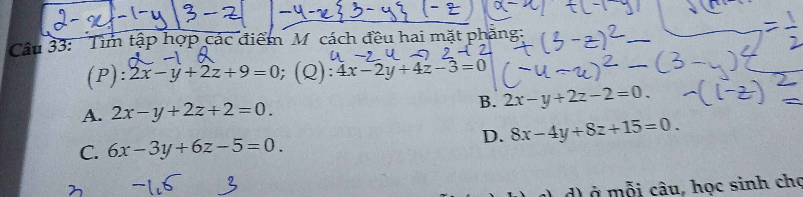 Tìm tập hợp các điểm M cách đều hai mặt phẳng:
(P): 2x-y+2z+9=0 (Q) :4x-2y+4z-3=0
A. 2x-y+2z+2=0.
B. 2x-y+2z-2=0.
D. 8x-4y+8z+15=0.
C. 6x-3y+6z-5=0. 
d) ở mỗi câu, học sinh chọ