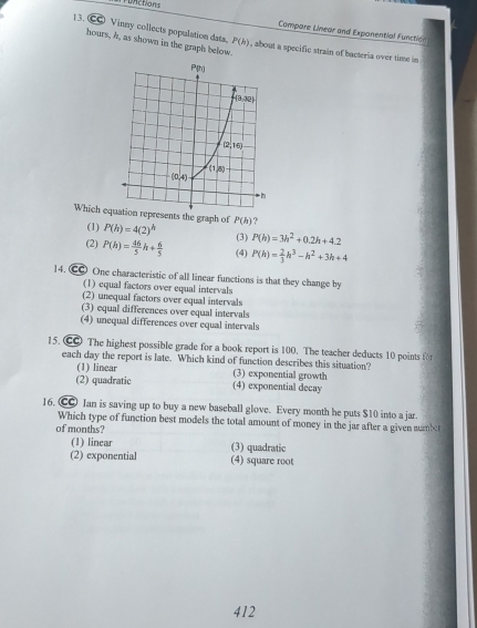 Functions
Compare Linear and Exponential Functicn
1 3. € Vinny collects population dats, P(h) , about a specific strain of bacteria over time in
hours, h, as shown in the graph below.
Which eqesents the graph of P(h)=4(2)^h P(h) ?
(1)
(2) P(h)= 46/5 h+ 6/5  (3) P(h)=3h^2+0.2h+4.2
(4) P(h)= 2/3 h^3-h^2+3h+4
14. C One characteristic of all linear functions is that they change by
(1) equal factors over equal intervals
(2) unequal factors over equal intervals
(3) equal differences over equal intervals
(4) unequal differences over equal intervals
15. C The highest possible grade for a book report is 100. The teacher deducts 10 points for
each day the report is late. Which kind of function describes this situation?
(1) linear (3) exponential growth
(2) quadratic (4) exponential decay
16. C Jan is saving up to buy a new baseball glove. Every month he puts $10 into a jar.
Which type of function best models the total amount of money in the jar after a given numbet
of months?
(1) linear (3) quadratic
(2) exponential (4) square root
412
