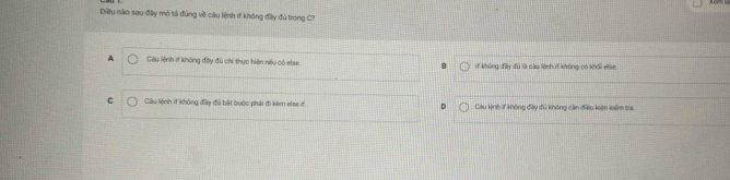 Diều nào sau đây mô tả đúng về câu lệnh if không đây đủ trong C7
A Câu lệnh 1f không đây đủ chỉ thực hiện nếu có else. 1f không đầy đu là cầu lệnh rí không có khối etse
C Ciâu lệnh if không đây đủ bật bưộc phải đi kêm else i D Câu kỳnh if không đậy đú không cần điều kện koêm ta.