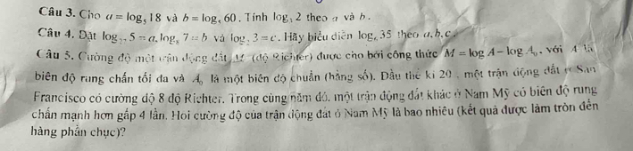 Cho a=log _518 và b=log _t60. Tính log 2 theo và b. 
Câu 4, Đặt log _275=a.log _x7=b và log _23=c , Hãy biểu diễn log _635 hec h.c 
Câu 5. Cường độ một trận động đất 12 (độ Richter) được cho bởi công thức M=log A-log A_0 với 4 là 
biên độ rung chấn tối đa và A_0 là một biên độ chuẩn (hằng số). Đầu thể ki 20 , một trận động đất r San 
Francisco có cường độ 8 độ Richter. Trong cùng năm đó, một trận động đất khác ở Nam Mỹ có biên độ rung 
chấn mạnh hơn gấp 4 lần. Hoi cường độ của trận động đát ở Nam Mỹ là bao nhiêu (kết quả được làm tròn đến 
hàng phần chục)?