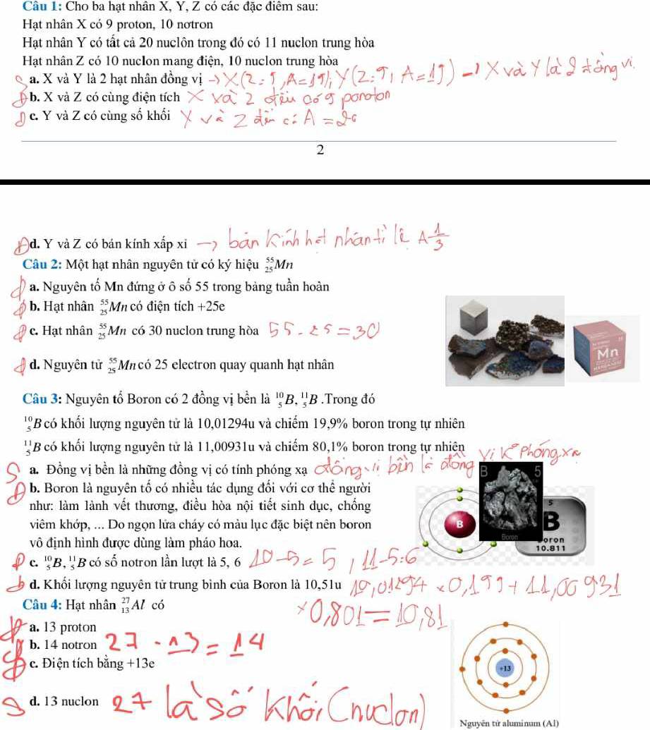 Cho ba hạt nhân X, Y, Z có các đặc điêm sau:
Hạt nhân X có 9 proton, 10 nơtron
Hạt nhân Y có tất cả 20 nuclôn trong đó có 11 nuclon trung hòa
Hạt nhân Z có 10 nucIon mang điện, 10 nuclon trung hòa
a. X và Y là 2 hạt nhân đồng vị
b. X và Z có cùng điện tích
c. Y và Z có cùng số khối
2
d. Y và Z có bán kính xắp xỉ
Câu 2: Một hạt nhân nguyên tử có ký hiệu _(25)^(55)Mn
a. Nguyên tố Mn đứng ở ô số 55 trong bảng tuần hoàn
b. Hạt nhân beginarrayr 55 25endarray Mn có điện tích +25e
c. Hạt nhân  55/25  Mn có 30 nuclon trung hòa
d. Nguyên tử beginarrayr 55 25endarray Micó 25 electron quay quanh hạt nhân
Câu 3: Nguyên tổ Boron có 2 đồng vị bền là beginarrayr 10 5endarray B._5^((11)B.Trong đó
beginarray)r 1 *B có khối lượng nguyên tử là 10,01294u và chiếm 19,9% boron trong tự nhiên
1 B có khối lượng nguyên tử là 11,00931u và chiếm 80,1% boron trong tự nhiên Vị K Phóng Xã
a. Đồng vị bền là những đồng vị có tính phóng xạ
b. Boron là nguyên tố có nhiều tác dụng đối với cơ thể người
như: làm lành vết thương, điều hòa nội tiết sinh dục, chống
viêm khớp, ... Do ngọn lửa cháy có màu lục đặc biệt nên boron
vô định hình được dùng làm pháo hoa. 10.811 oron
c. _5^((10)B,_5^(11)B có shat O) notron lần lượt là 5, 6
d. Khối lượng nguyên tử trung bình của Boron là 10,51u
Câu 4: Hạt nhân _(13)^(27)Al có
a. 13 proton
b. 14 notron
c. Điện tích bằng +13e
d. 13 nuclon
Nguyên tử aluminum (Al)