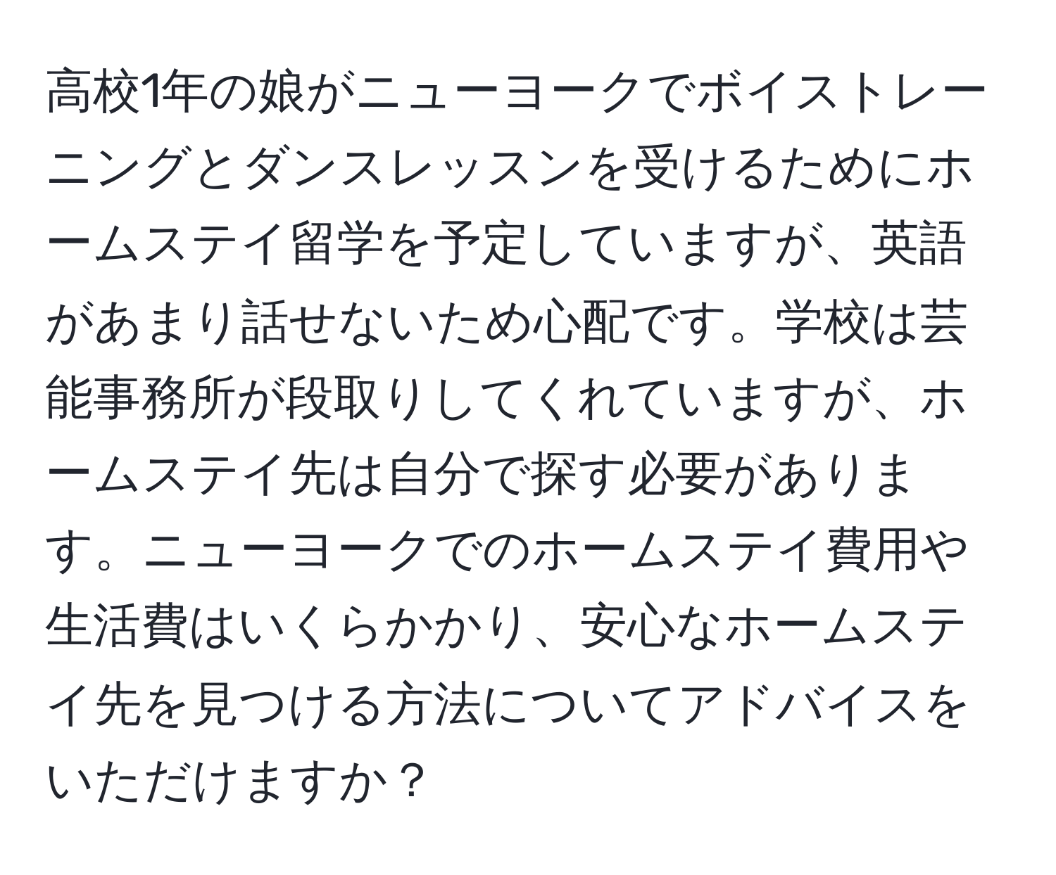 高校1年の娘がニューヨークでボイストレーニングとダンスレッスンを受けるためにホームステイ留学を予定していますが、英語があまり話せないため心配です。学校は芸能事務所が段取りしてくれていますが、ホームステイ先は自分で探す必要があります。ニューヨークでのホームステイ費用や生活費はいくらかかり、安心なホームステイ先を見つける方法についてアドバイスをいただけますか？