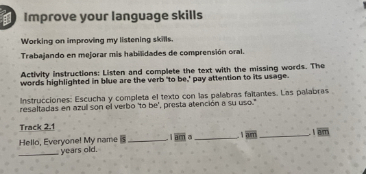 Improve your language skills 
Working on improving my listening skills. 
Trabajando en mejorar mis habilidades de comprensión oral. 
Activity instructions: Listen and complete the text with the missing words. The 
words highlighted in blue are the verb 'to be,' pay attention to its usage. 
Instrucciones: Escucha y completa el texto con las palabras faltantes. Las palabras 
resaltadas en azul son el verbo 'to be', presta atención a su uso.' 
Track 2.1 
Hello, Everyone! My name is _I am a _I am _I am 
_years old.