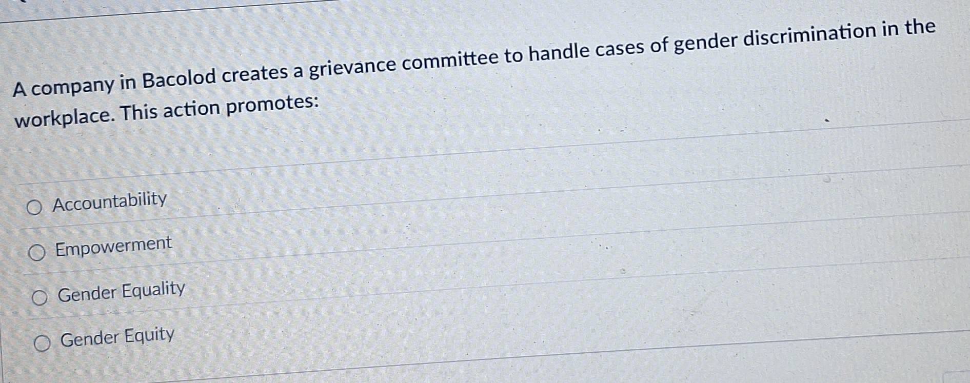 A company in Bacolod creates a grievance committee to handle cases of gender discrimination in the
workplace. This action promotes:
Accountability
Empowerment
Gender Equality
Gender Equity