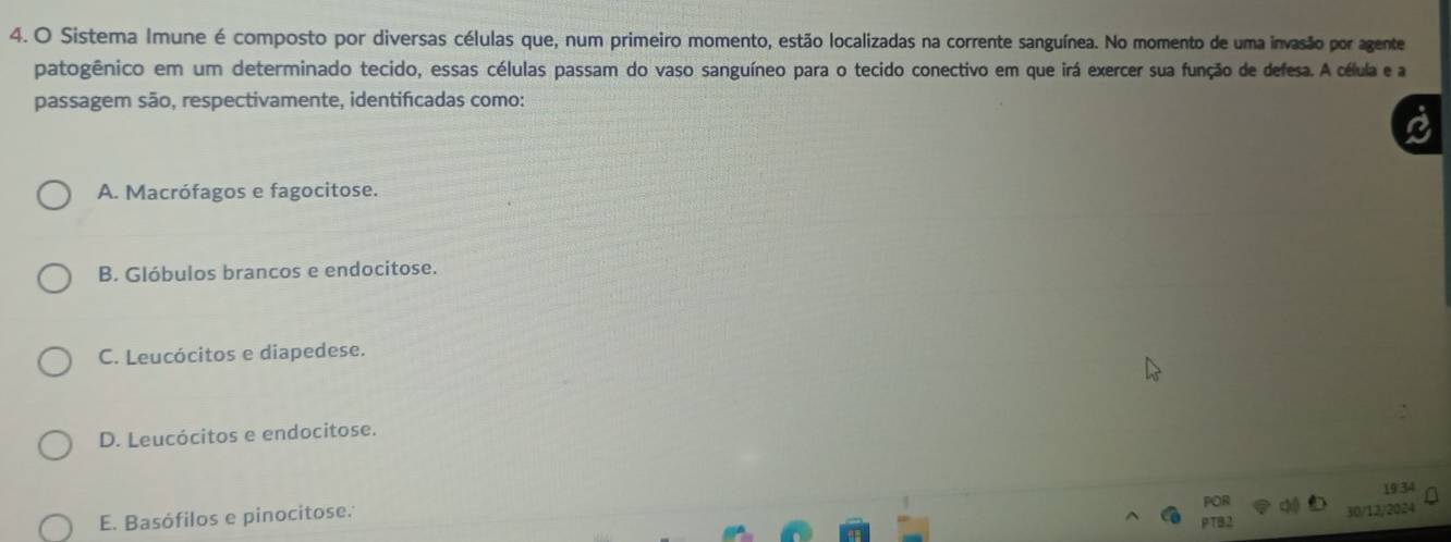 Sistema Imune é composto por diversas células que, num primeiro momento, estão localizadas na corrente sanguínea. No momento de uma invasão por agente
patogênico em um determinado tecido, essas células passam do vaso sanguíneo para o tecido conectivo em que irá exercer sua função de defesa. A célula e a
passagem são, respectivamente, identificadas como:
A. Macrófagos e fagocitose.
B. Glóbulos brancos e endocitose.
C. Leucócitos e diapedese.
D. Leucócitos e endocitose.
E. Basófilos e pinocitose.