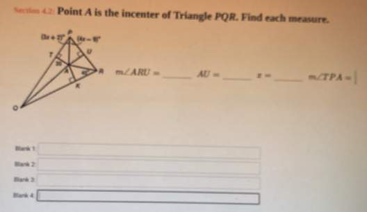 Section 4.2: Point A is the incenter of Triangle PQR. Find each measure.
m∠ ARU= AU= _ z= _ m∠ TPA=
Blank 1 □
Blank 2 □ _ _ 
_
Blank 3: □ □  □ 
Blank 4 □ □