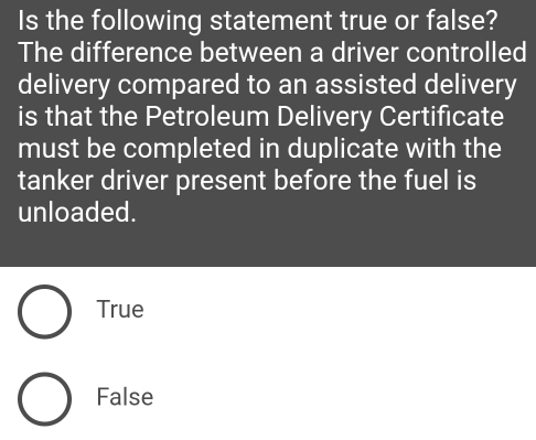 Is the following statement true or false?
The difference between a driver controlled
delivery compared to an assisted delivery
is that the Petroleum Delivery Certificate
must be completed in duplicate with the
tanker driver present before the fuel is
unloaded.
True
False